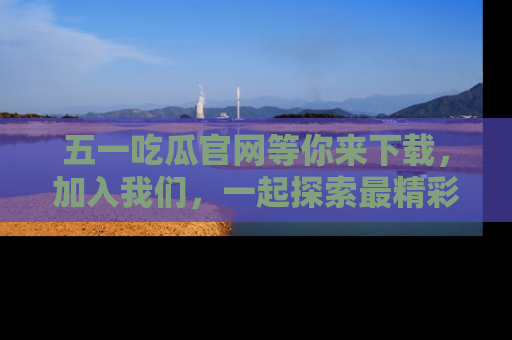 五一吃瓜官网等你来下载，加入我们，一起探索最精彩的吃瓜世界！