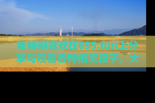 我特别喜欢在655.fun上分享与观看各种搞笑段子，大家一起来享受乐趣吧！