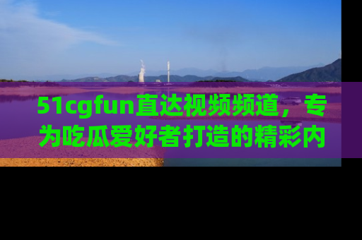 51cgfun直达视频频道,专为吃瓜爱好者打造的精彩内容库!