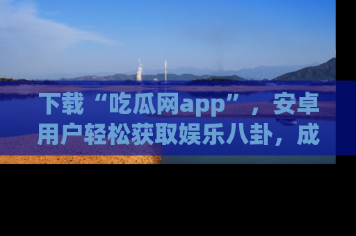 下载“吃瓜网app”，安卓用户轻松获取娱乐八卦，成为身边的知情达人！