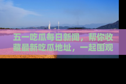 五一吃瓜每日新闻，帮你收藏最新吃瓜地址，一起围观吧！