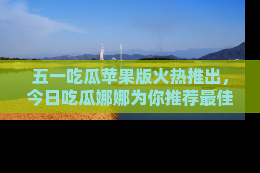 五一吃瓜苹果版火热推出，今日吃瓜娜娜为你推荐最佳美食！