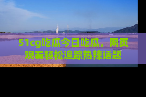 51cg吃瓜今日吃瓜,网页观看轻松追踪热辣话题
