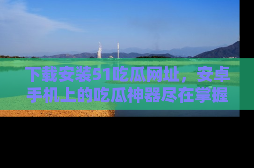 下载安装51吃瓜网址，安卓手机上的吃瓜神器尽在掌握