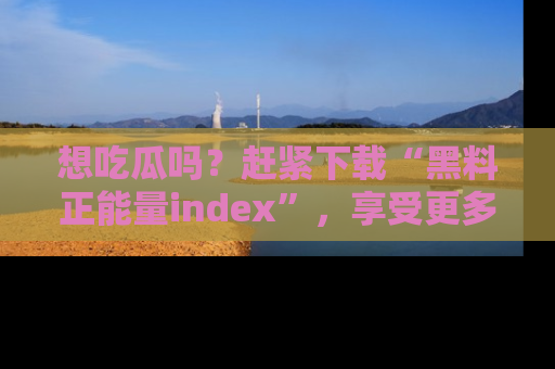 想吃瓜吗?赶紧下载“黑料正能量index”,享受更多正能量内容!
