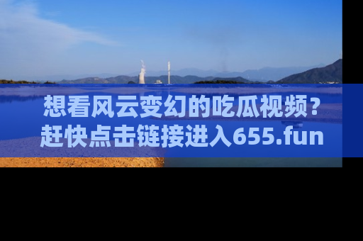 想看风云变幻的吃瓜视频?赶快点击链接进入655.fun吧!