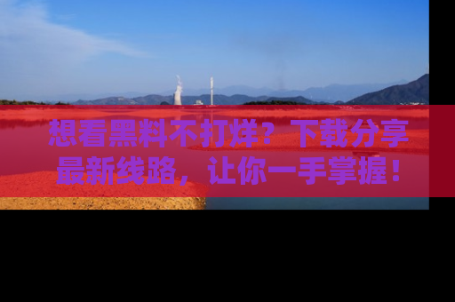 想看黑料不打烊?下载分享最新线路,让你一手掌握!