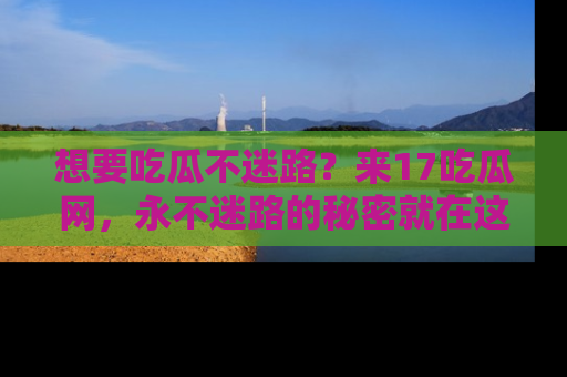 想要吃瓜不迷路?来17吃瓜网,永不迷路的秘密就在这里!