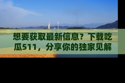 想要获取最新信息？下载吃瓜511，分享你的独家见解！