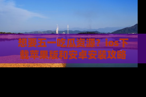 想要五一吃瓜资源?ios下载苹果版和安卓安装攻略