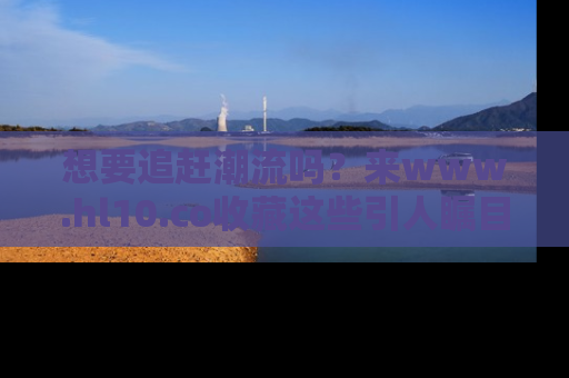 想要追赶潮流吗？来www.hl10.co收藏这些引人瞩目的新闻瞬间吧！