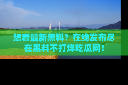 想看最新黑料?在线发布尽在黑料不打烊吃瓜网!