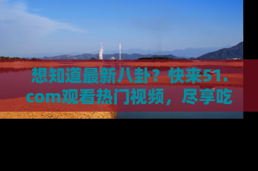 想知道最新八卦?快来51.com观看热门视频,尽享吃瓜乐趣!