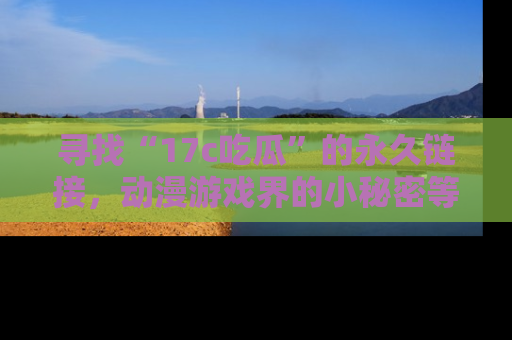 寻找“17c吃瓜”的永久链接,动漫游戏界的小秘密等你来揭秘!