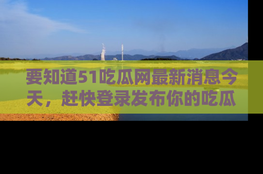 要知道51吃瓜网最新消息今天，赶快登录发布你的吃瓜体验吧！