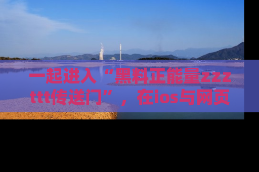一起进入“黑料正能量zzzttt传送门”，在ios与网页中享受热辣资讯的快乐吧！