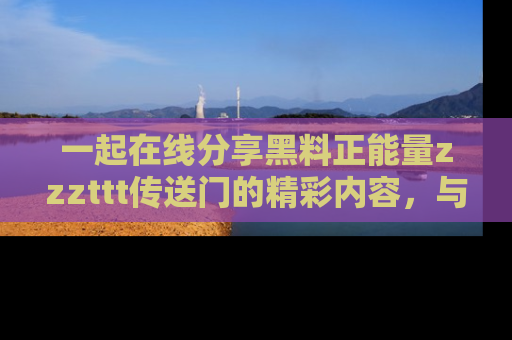 一起在线分享黑料正能量zzzttt传送门的精彩内容,与朋友互动!
