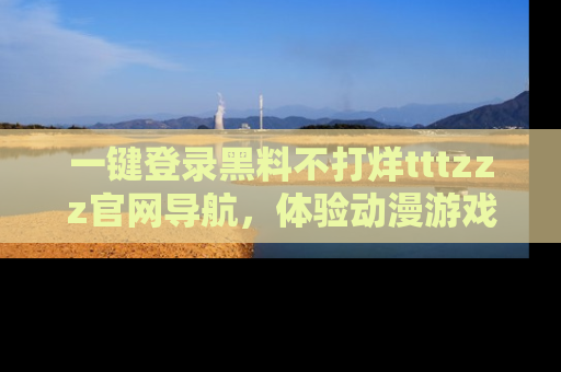 一键登录黑料不打烊tttzzz官网导航,体验动漫游戏风格黑料盛宴