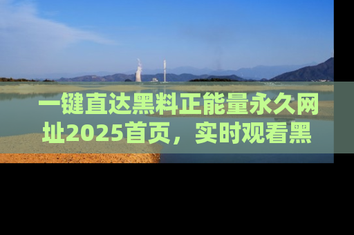 一键直达黑料正能量永久网址2025首页,实时观看黑料大汇总