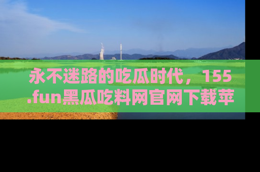 永不迷路的吃瓜时代,155.fun黑瓜吃料网官网下载苹果版陪你同行!