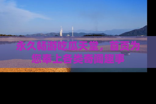 永久畅游吃瓜天堂,首页为您奉上各类奇闻趣事