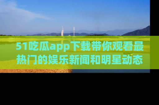51吃瓜app下载带你观看最热门的娱乐新闻和明星动态