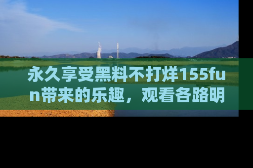 永久享受黑料不打烊155fun带来的乐趣,观看各路明星的内幕故事!