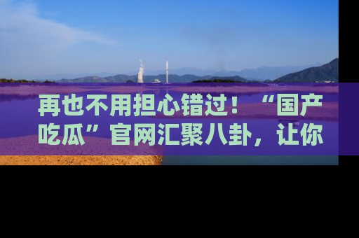 再也不用担心错过!“国产吃瓜”官网汇聚八卦,让你随时随地吃瓜。