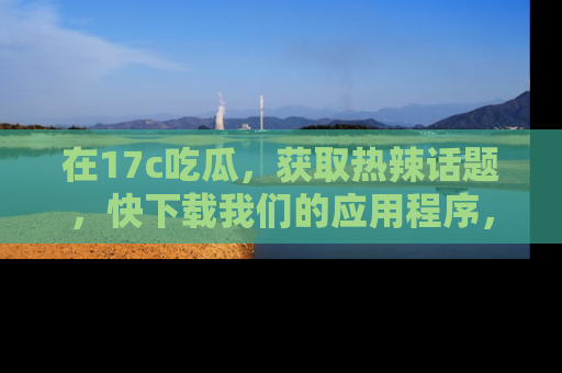 在17c吃瓜，获取热辣话题，快下载我们的应用程序，地址轻松找到！