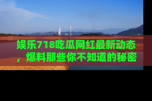 娱乐718吃瓜网红最新动态,爆料那些你不知道的秘密!