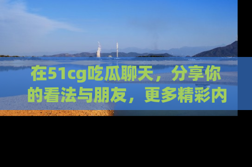 在51cg吃瓜聊天，分享你的看法与朋友，更多精彩内容请浏览网址www.51cg.com！