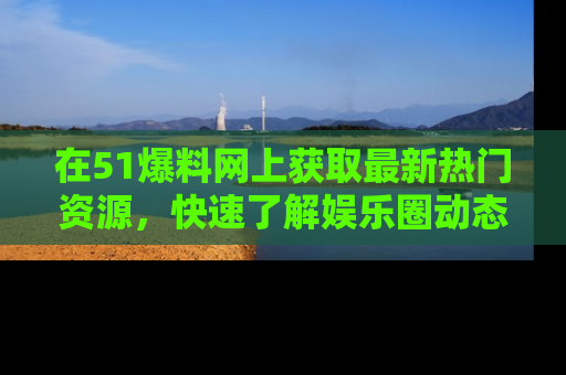 在51爆料网上获取最新热门资源，快速了解娱乐圈动态