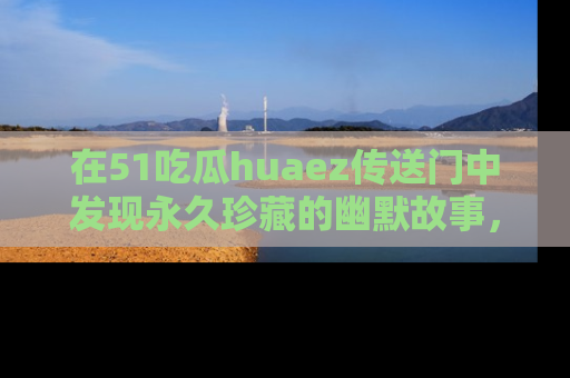 在51吃瓜huaez传送门中发现永久珍藏的幽默故事，瓜友们一起分享欢乐瞬间！