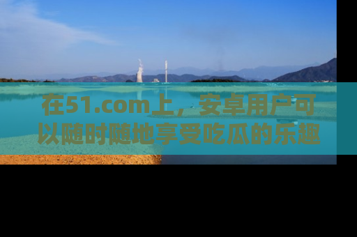 在51.com上，安卓用户可以随时随地享受吃瓜的乐趣！
