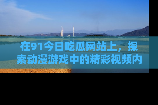 在91今日吃瓜网站上,探索动漫游戏中的精彩视频内容