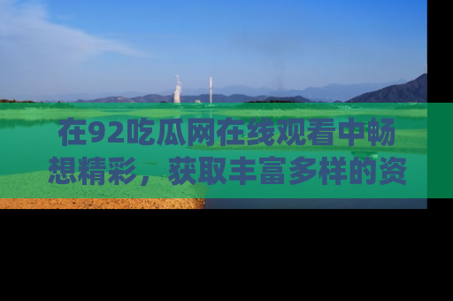 在92吃瓜网在线观看中畅想精彩,获取丰富多样的资源和app功能