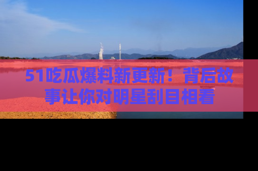 51吃瓜爆料新更新!背后故事让你对明星刮目相看