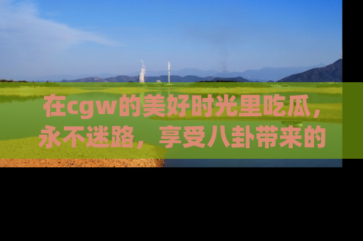 在cgw的美好时光里吃瓜,永不迷路,享受八卦带来的无限欢乐!