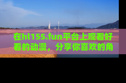 在hl155.fun平台上观看好看的动漫,分享你喜欢的角色和故事!