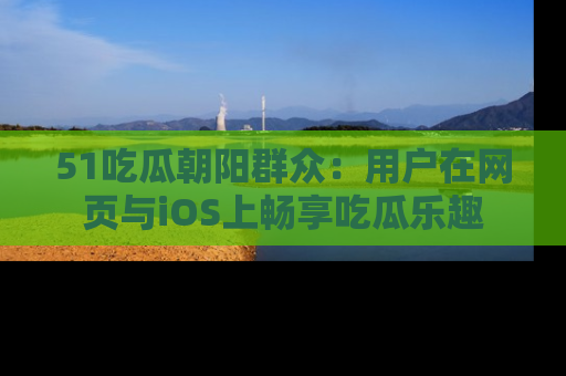 51吃瓜朝阳群众:用户在网页与iOS上畅享吃瓜乐趣