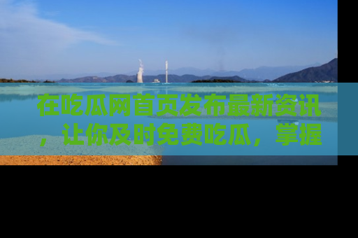 在吃瓜网首页发布最新资讯,让你及时免费吃瓜,掌握热点!