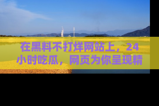 在黑料不打烊网站上,24小时吃瓜,网页为你呈现精彩内幕