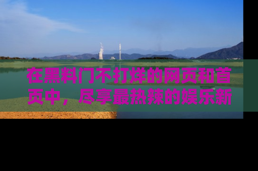 在黑料门不打烊的网页和首页中，尽享最热辣的娱乐新闻与八卦，快来围观！
