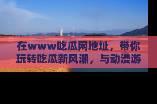 在www吃瓜网地址,带你玩转吃瓜新风潮,与动漫游戏角色共度精彩时光!