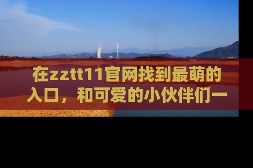 在zztt11官网找到最萌的入口,和可爱的小伙伴们一起吃瓜吧!