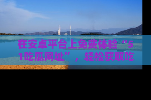 在安卓平台上免费体验“51吃瓜网址”,轻松获取吃瓜新鲜事!