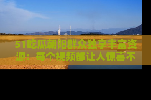 51吃瓜朝阳群众独享丰富资源:每个视频都让人惊喜不已!