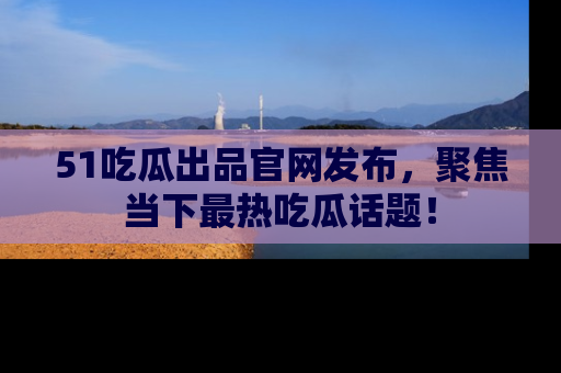 51吃瓜出品官网发布,聚焦当下最热吃瓜话题!