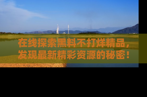 在线探索黑料不打烊精品,发现最新精彩资源的秘密!