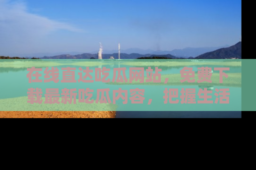 在线直达吃瓜网站,免费下载最新吃瓜内容,把握生活乐趣!